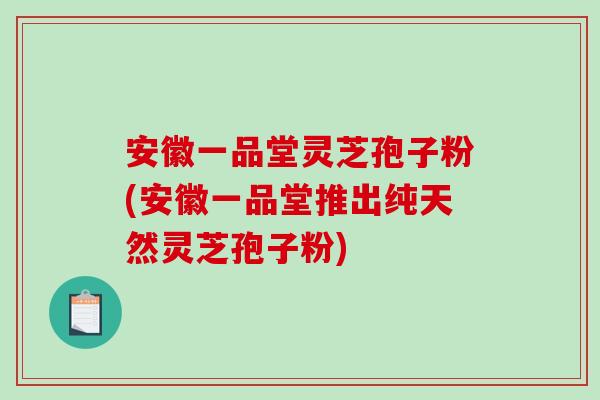 安徽一品堂灵芝孢子粉(安徽一品堂推出纯天然灵芝孢子粉)
