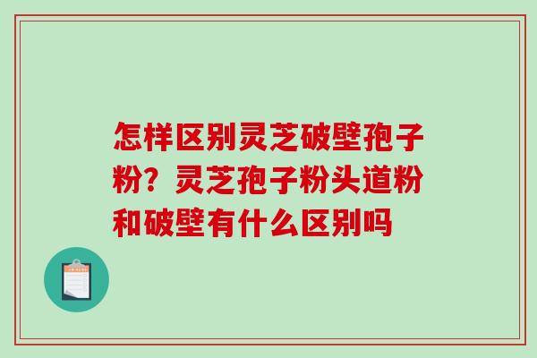 怎样区别灵芝破壁孢子粉？灵芝孢子粉头道粉和破壁有什么区别吗