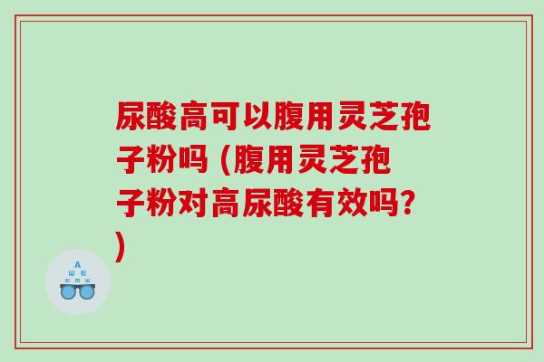 尿酸高可以腹用灵芝孢子粉吗 (腹用灵芝孢子粉对高尿酸有效吗？)