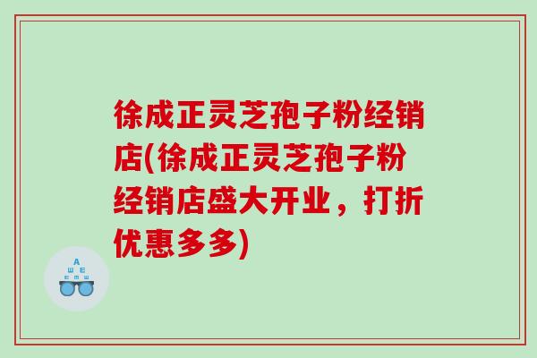 徐成正灵芝孢子粉经销店(徐成正灵芝孢子粉经销店盛大开业，打折优惠多多)