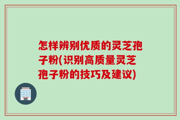 怎样辨别优质的灵芝孢子粉(识别高质量灵芝孢子粉的技巧及建议)