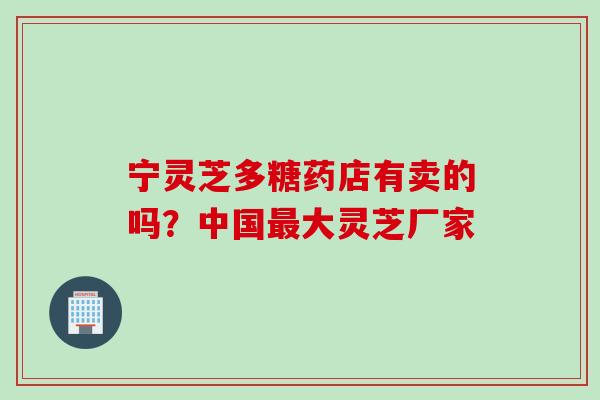 宁灵芝多糖药店有卖的吗？中国最大灵芝厂家