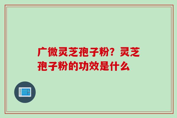 广微灵芝孢子粉？灵芝孢子粉的功效是什么