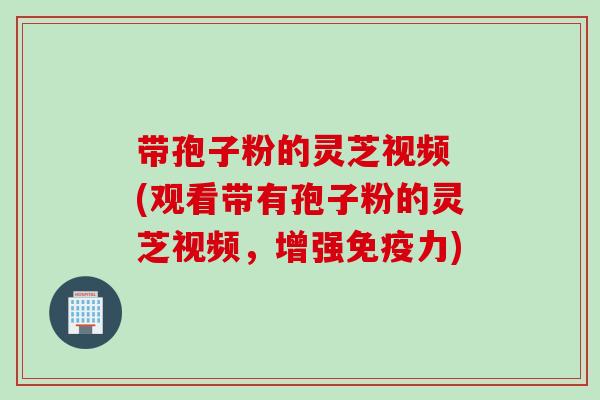 带孢子粉的灵芝视频 (观看带有孢子粉的灵芝视频，增强免疫力)