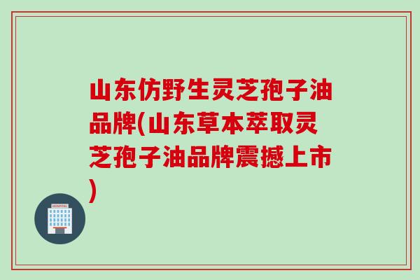 山东仿野生灵芝孢子油品牌(山东草本萃取灵芝孢子油品牌震撼上市)