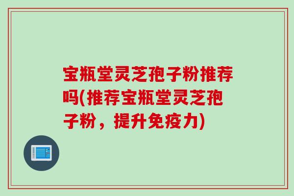 宝瓶堂灵芝孢子粉推荐吗(推荐宝瓶堂灵芝孢子粉，提升免疫力)