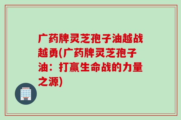 广药牌灵芝孢子油越战越勇(广药牌灵芝孢子油：打赢生命战的力量之源)