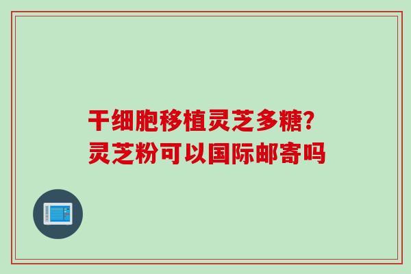 干细胞移植灵芝多糖？灵芝粉可以国际邮寄吗