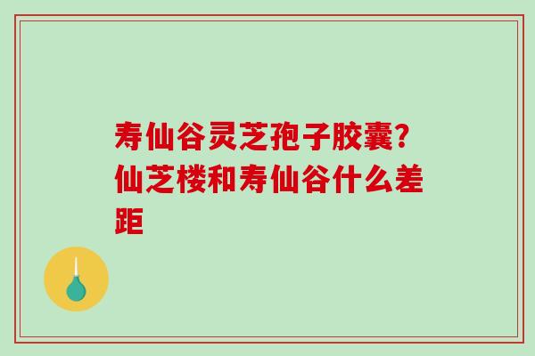 寿仙谷灵芝孢子胶囊？仙芝楼和寿仙谷什么差距