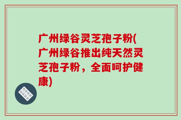广州绿谷灵芝孢子粉(广州绿谷推出纯天然灵芝孢子粉，全面呵护健康)