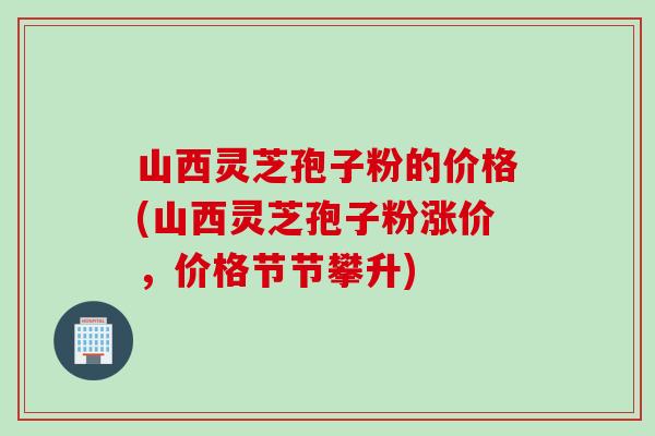 山西灵芝孢子粉的价格(山西灵芝孢子粉涨价，价格节节攀升)