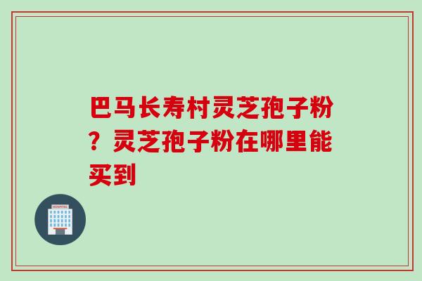巴马长寿村灵芝孢子粉？灵芝孢子粉在哪里能买到