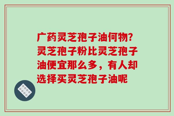 广药灵芝孢子油何物？灵芝孢子粉比灵芝孢子油便宜那么多，有人却选择买灵芝孢子油呢