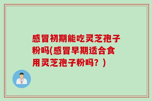 感冒初期能吃灵芝孢子粉吗(感冒早期适合食用灵芝孢子粉吗？)