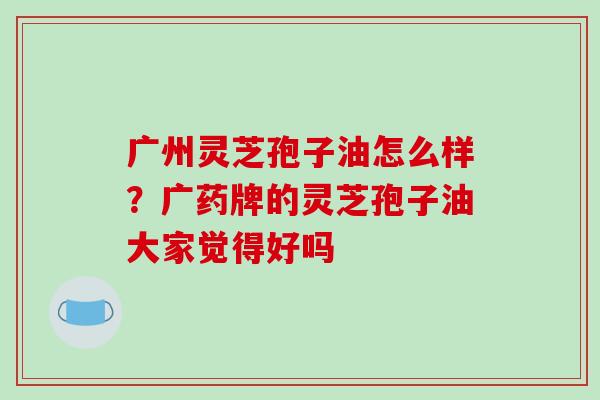 广州灵芝孢子油怎么样？广药牌的灵芝孢子油大家觉得好吗