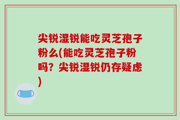 尖锐湿锐能吃灵芝孢子粉么(能吃灵芝孢子粉吗？尖锐湿锐仍存疑虑)