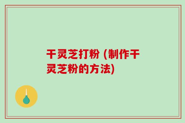 干灵芝打粉 (制作干灵芝粉的方法)