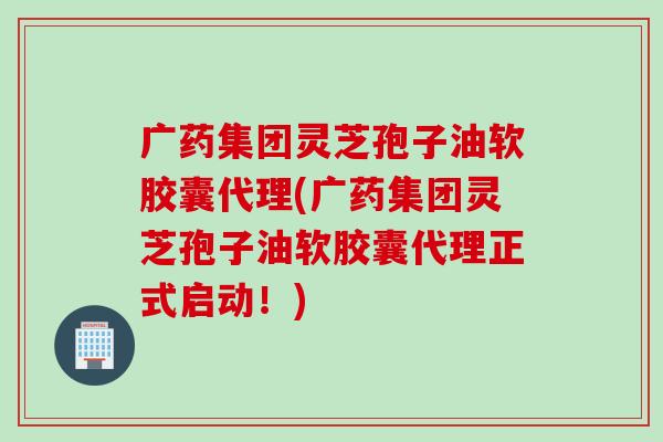广药集团灵芝孢子油软胶囊代理(广药集团灵芝孢子油软胶囊代理正式启动!) 广药集团灵芝孢子油软胶囊代理(广药集团灵芝孢子油软胶囊代理正式启动!)