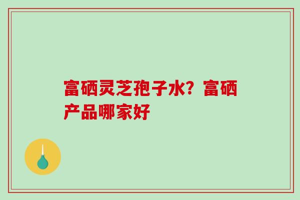 富硒灵芝孢子水？富硒产品哪家好