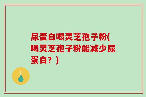 尿蛋白喝灵芝孢子粉(喝灵芝孢子粉能减少尿蛋白？)