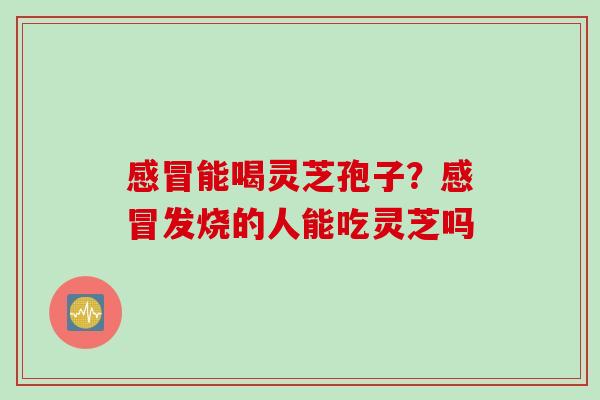 感冒能喝灵芝孢子？感冒发烧的人能吃灵芝吗