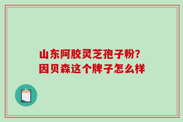 山东阿胶灵芝孢子粉？因贝森这个牌子怎么样
