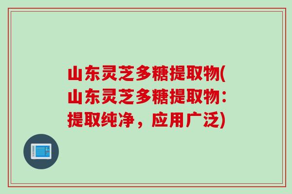 山东灵芝多糖提取物(山东灵芝多糖提取物：提取纯净，应用广泛)