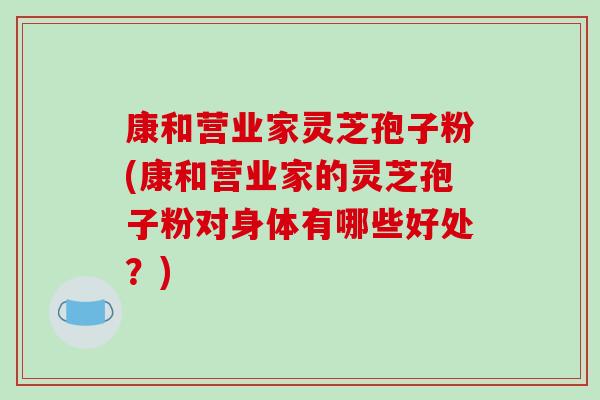 康和营业家灵芝孢子粉(康和营业家的灵芝孢子粉对身体有哪些好处？)