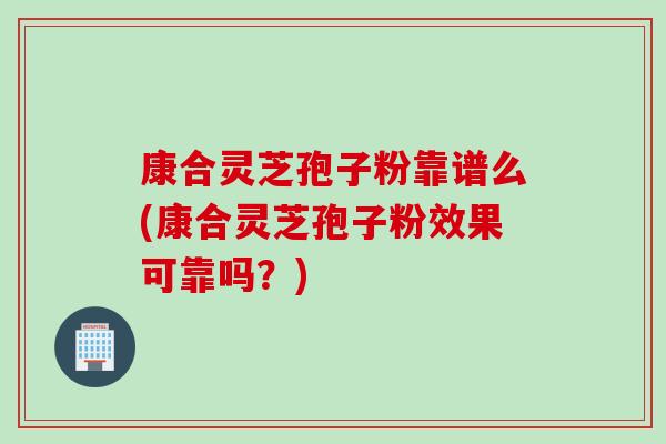 康合灵芝孢子粉靠谱么(康合灵芝孢子粉效果可靠吗？)