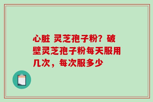 心脏 灵芝孢子粉？破壁灵芝孢子粉每天服用几次，每次服多少