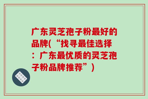 广东灵芝孢子粉好的品牌(“找寻佳选择：广东优质的灵芝孢子粉品牌推荐”)