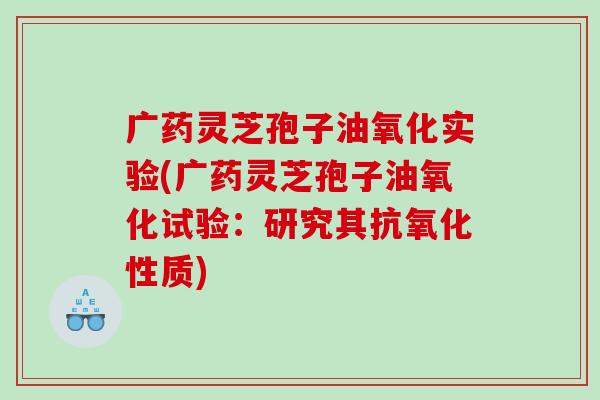 广药灵芝孢子油氧化实验(广药灵芝孢子油氧化试验：研究其抗氧化性质)