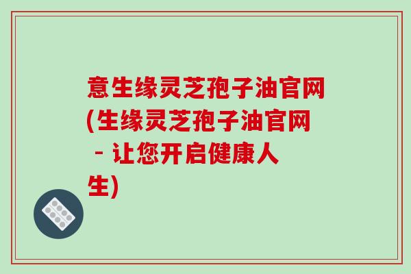 意生缘灵芝孢子油官网(生缘灵芝孢子油官网 - 让您开启健康人生)