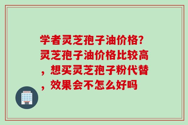学者灵芝孢子油价格？灵芝孢子油价格比较高，想买灵芝孢子粉代替，效果会不怎么好吗