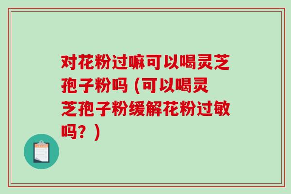 对花粉过嘛可以喝灵芝孢子粉吗 (可以喝灵芝孢子粉缓解花粉过敏吗？)
