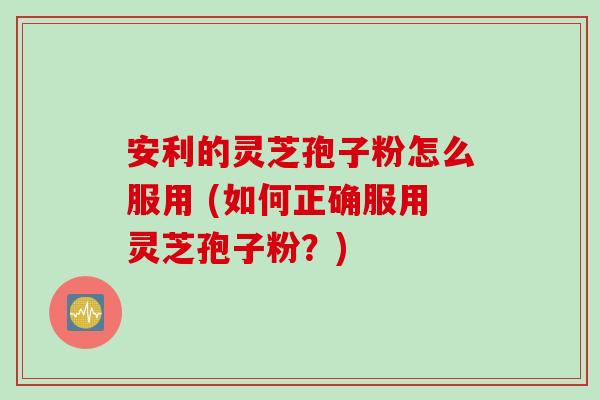 安利的灵芝孢子粉怎么服用 (如何正确服用灵芝孢子粉？)