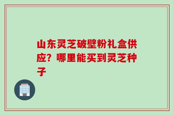 山东灵芝破壁粉礼盒供应？哪里能买到灵芝种子