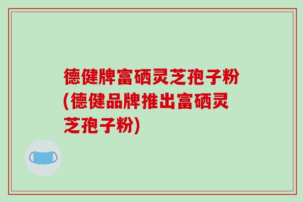 德健牌富硒灵芝孢子粉(德健品牌推出富硒灵芝孢子粉)