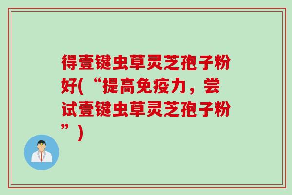 得壹键虫草灵芝孢子粉好(“提高免疫力，尝试壹键虫草灵芝孢子粉”)