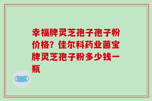 幸福牌灵芝孢子孢子粉价格？佳尔科药业菌宝牌灵芝孢子粉多少钱一瓶