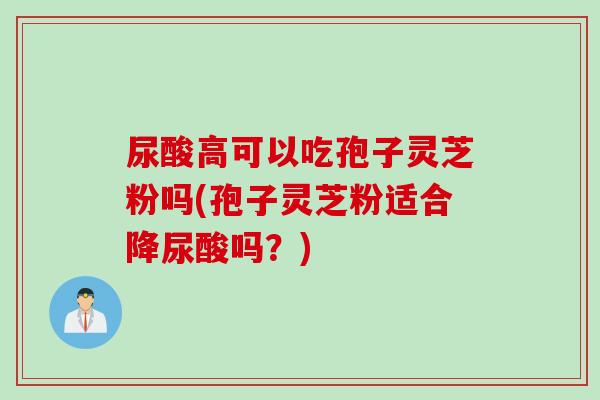 尿酸高可以吃孢子灵芝粉吗(孢子灵芝粉适合降尿酸吗？)
