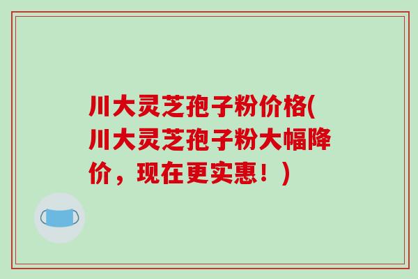 川大灵芝孢子粉价格(川大灵芝孢子粉大幅降价，现在更实惠！)