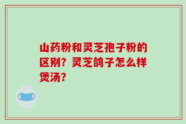 山药粉和灵芝孢子粉的区别？灵芝鸽子怎么样煲汤？