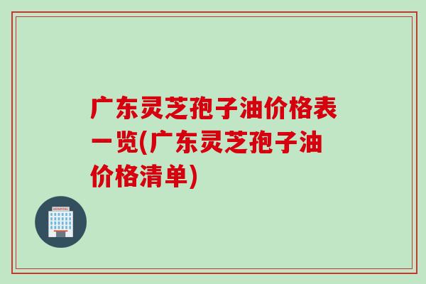 广东灵芝孢子油价格表一览(广东灵芝孢子油价格清单)