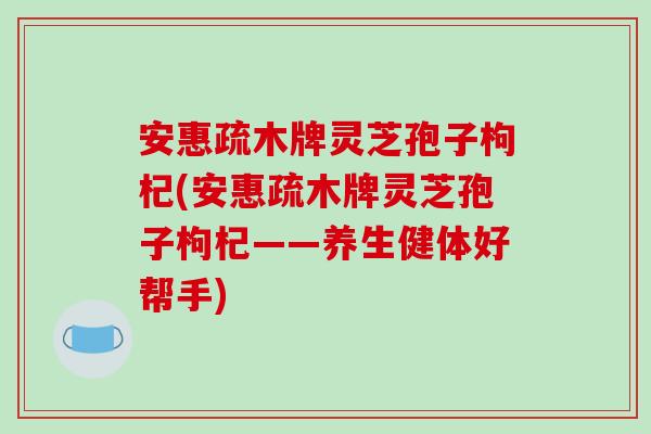 安惠疏木牌灵芝孢子枸杞(安惠疏木牌灵芝孢子枸杞——养生健体好帮手)