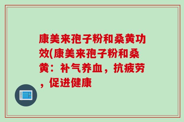 康美来孢子粉和桑黄功效(康美来孢子粉和桑黄：补气养血，抗疲劳，促进健康
