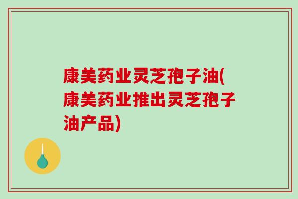 康美药业灵芝孢子油(康美药业推出灵芝孢子油产品)