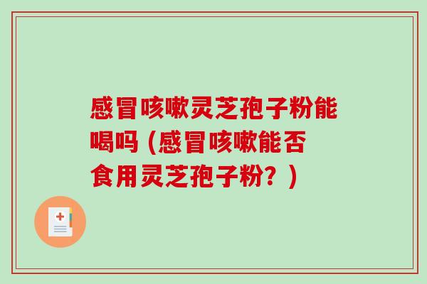 感冒咳嗽灵芝孢子粉能喝吗 (感冒咳嗽能否食用灵芝孢子粉？)
