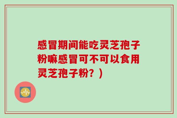 感冒期间能吃灵芝孢子粉嘛感冒可不可以食用灵芝孢子粉？)
