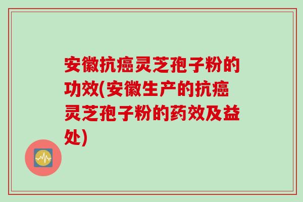 安徽抗癌灵芝孢子粉的功效(安徽生产的抗癌灵芝孢子粉的药效及益处)